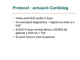 Protocol : actuació Cardiòleg

•   Visita amb ECO cardio V-Scan
•   Fa orientació diagnòstica i registra la visita a e-
    CAP
•   Si ECO-V-Scan normal deriva a ECOCG de
    gabinet a HVH en < 72h
•   Si cal es torna a citar el pacient
 