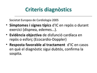 Criteris diagnòstics
  Societat Europea de Cardiologia 2005
• Símptomes i signes típics d'IC en repòs o durant
  exercici (dispnea, edemes...).
• Evidència objectiva de disfunció cardíaca en
  repòs o esforç (Ecocardio-Doppler)
• Resposta favorable al tractament d’IC en casos
  en què el diagnòstic sigui dubtós, confirma la
  sospita.
 