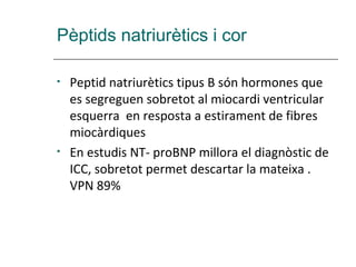 Pèptids natriurètics i cor

•   Peptid natriurètics tipus B són hormones que
    es segreguen sobretot al miocardi ventricular
    esquerra en resposta a estirament de fibres
    miocàrdiques
•   En estudis NT- proBNP millora el diagnòstic de
    ICC, sobretot permet descartar la mateixa .
    VPN 89%
 