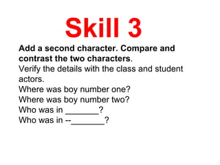 Skill 3  Add a second character. Compare and contrast the two characters .  Verify the details with the class and student actors. Where was boy number one?  Where was boy number two?  Who was in _______?  Who was in ­­_______? 