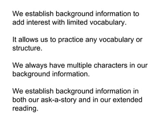 We establish background information to add interest with limited vocabulary.  It allows us to practice any vocabulary or structure.  We always have multiple characters in our background information.  We establish background information in both our ask-a-story and in our extended reading. 