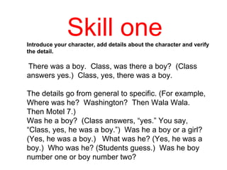 Skill one  Introduce your character, add details about the character and verify the detail.   There was a boy.  Class, was there a boy?  (Class answers yes.)  Class, yes, there was a boy.  The details go from general to specific. (For example,  Where was he?  Washington?  Then Wala Wala.  Then Motel 7.)  Was he a boy?  (Class answers, “yes.” You say, “Class, yes, he was a boy.”)  Was he a boy or a girl? (Yes, he was a boy.)  What was he? (Yes, he was a boy.)  Who was he? (Students guess.)  Was he boy number one or boy number two?  