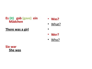 Es  (it)  gab  (gave)  ein Mädchen There was a girl Sie war She was Was? What?   Wer? Who? 