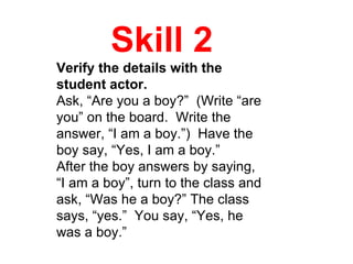 Skill 2 Verify the details with the student actor. Ask, “Are you a boy?”  (Write “are you” on the board.  Write the answer, “I am a boy.”)  Have the boy say, “Yes, I am a boy.” After the boy answers by saying, “I am a boy”, turn to the class and ask, “Was he a boy?” The class says, “yes.”  You say, “Yes, he was a boy.” 