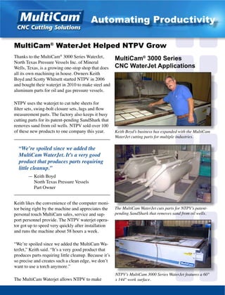 Thanks to the MultiCam­®
3000 Series WaterJet,
North Texas Pressure Vessels Inc. of Mineral
Wells, Texas, is a growing one-stop shop that does
all its own machining in house. Owners Keith
Boyd and Scotty Whitsett started NTPV in 2006
and bought their waterjet in 2010 to make steel and
aluminum parts for oil and gas pressure vessels.
NTPV uses the waterjet to cut tube sheets for
filter sets, swing-bolt closure sets, lugs and flow
measurement parts. The factory also keeps it busy
cutting parts for its patent-pending SandShark that
removes sand from oil wells. NTPV sold over 100
of these new products to one company this year.
_________________________________________
“We’re spoiled since we added the
MultiCam WaterJet. It’s a very good
product that produces parts requiring
little cleanup.”
	 — Keith Boyd
	 North Texas Pressure Vessels
	 Part Owner
_________________________________________
Keith likes the convenience of the computer moni-
tor being right by the machine and appreciates the
personal touch MultiCam sales, service and sup-
port personnel provide. The NTPV waterjet opera-
tor got up to speed very quickly after installation
and runs the machine about 58 hours a week.
“We’re spoiled since we added the MultiCam Wa-
terJet,” Keith said. “It’s a very good product that
produces parts requiring little cleanup. Because it’s
so precise and creates such a clean edge, we don’t
want to use a torch anymore.”
The MultiCam Waterjet allows NTPV to make
Keith Boyd’s business has expanded with the MultiCam
WaterJet cutting parts for multiple industries.
MultiCam®
WaterJet Helped NTPV Grow
The MultiCam WaterJet cuts parts for NTPV’s patent-
pending SandShark that removes sand from oil wells.
MultiCam®
3000 Series
CNC WaterJet Applications
NTPV’s MultiCam 3000 Series WaterJet features a 60"
x 144" work surface.
Automating Productivity
 
