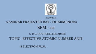 2020-2021
A SMINAR PRAJENTED BAY - DHARMENDRA
SEM.- 1st
S. P. C. GOVT COLLEGE AJMER
TOPIC- EFFECTIVE ATOMIC NUMBER AND
18 ELECTRON RUAL
 