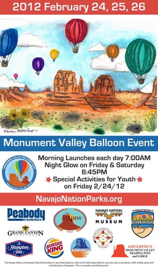 EN
          TV
            ALLEY BALL
                      OO                         Morning Launches each day 7:00AM
                                                  Night Glow on Friday & Saturday
    M




                                    N
  NU




                                         EV
                                           ENT
MO




                                                              6:45PM
                                                     Special Activities for Youth
                                                        on Friday 2/24/12
                                        2




    br                                  01
  fe




         ua                        ,2
              ry 2
                     4, 2 5, 2 6




 The Navajo Nation and Navajo Parks & Recreation or any event Sponsor, will not be held responsible for any loss, due to accidents, theft, bodily injury and
                                            including loss of property. This is a weather permitting event.
 