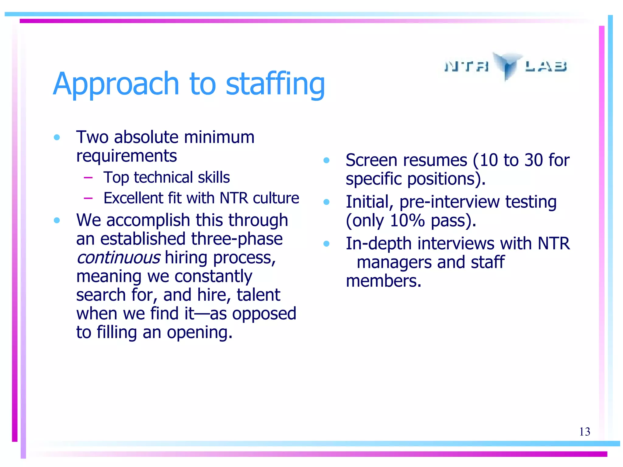 Approach to staffing Two absolute minimum requirements Top technical skills Excellent fit with NTR culture We accomplish this through an established three-phase  continuous  hiring process, meaning we constantly search for, and hire, talent when we find it—as opposed to filling an opening. Screen resumes (10 to 30 for specific positions).  Initial, pre-interview testing (only 10% pass).  In-depth interviews with NTR  managers and   staff members.  