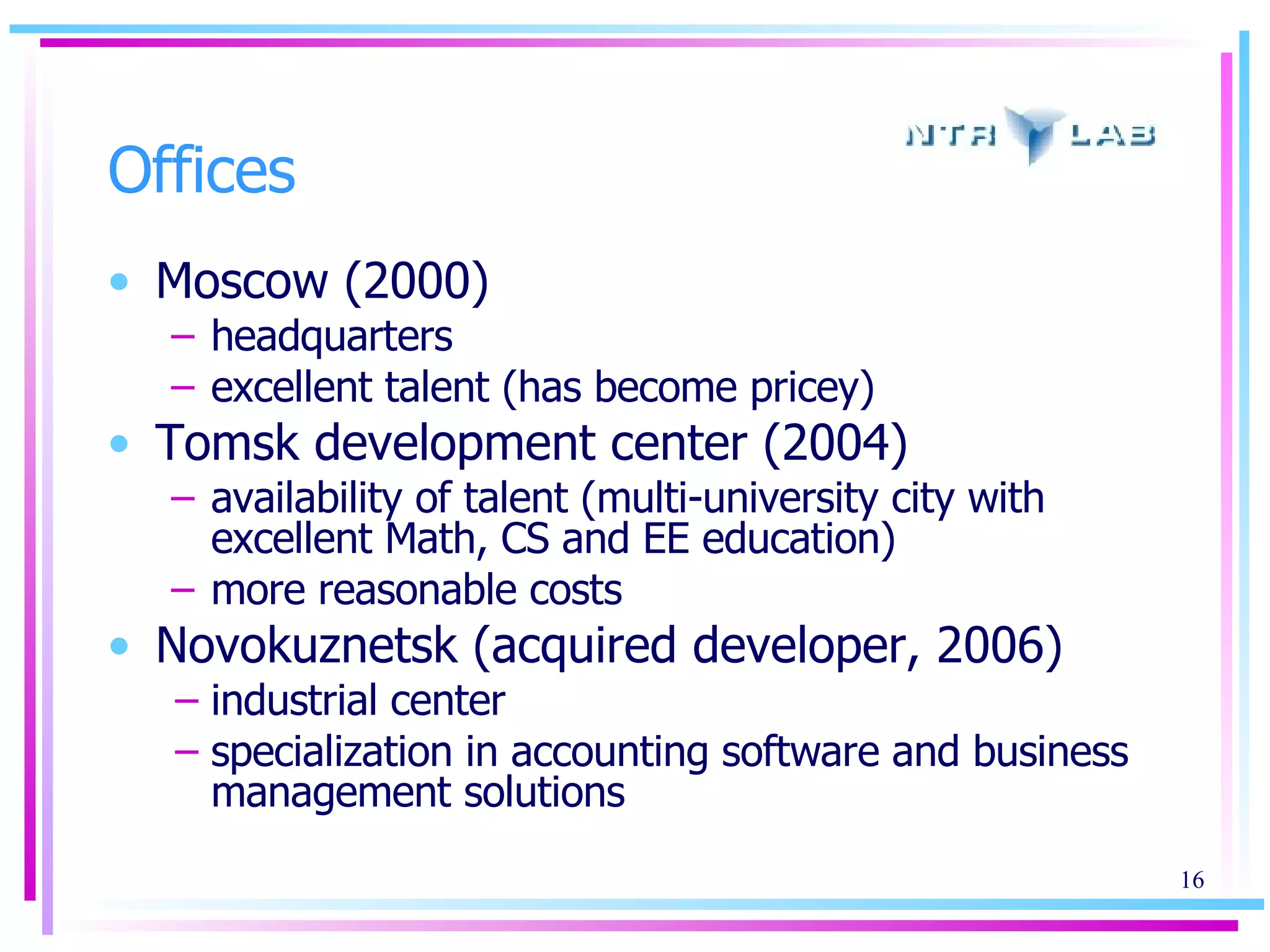 Offices Moscow (2000) headquarters excellent talent (has become pricey) Tomsk development center (2004) availability of talent (multi-university city with excellent Math, CS and EE education) more reasonable costs Novokuznetsk (acquired developer, 2006)  industrial center specialization in accounting software and business management solutions 