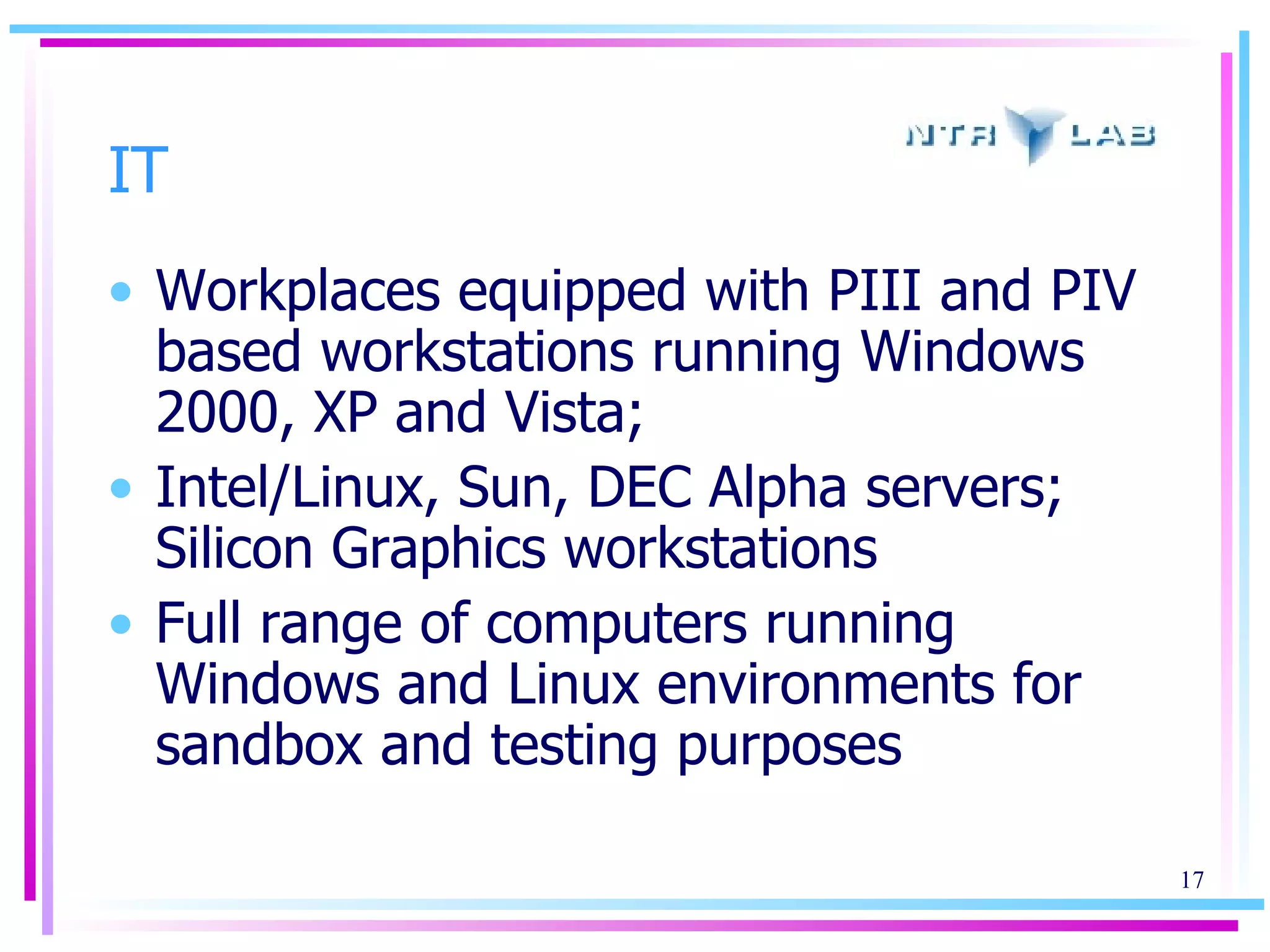 IT Workplaces equipped with PIII and PIV based workstations running Windows 2000, XP and Vista; Intel/Linux, Sun, DEC Alpha servers; Silicon Graphics workstations Full range of computers running Windows and Linux environments for sandbox and testing purposes 