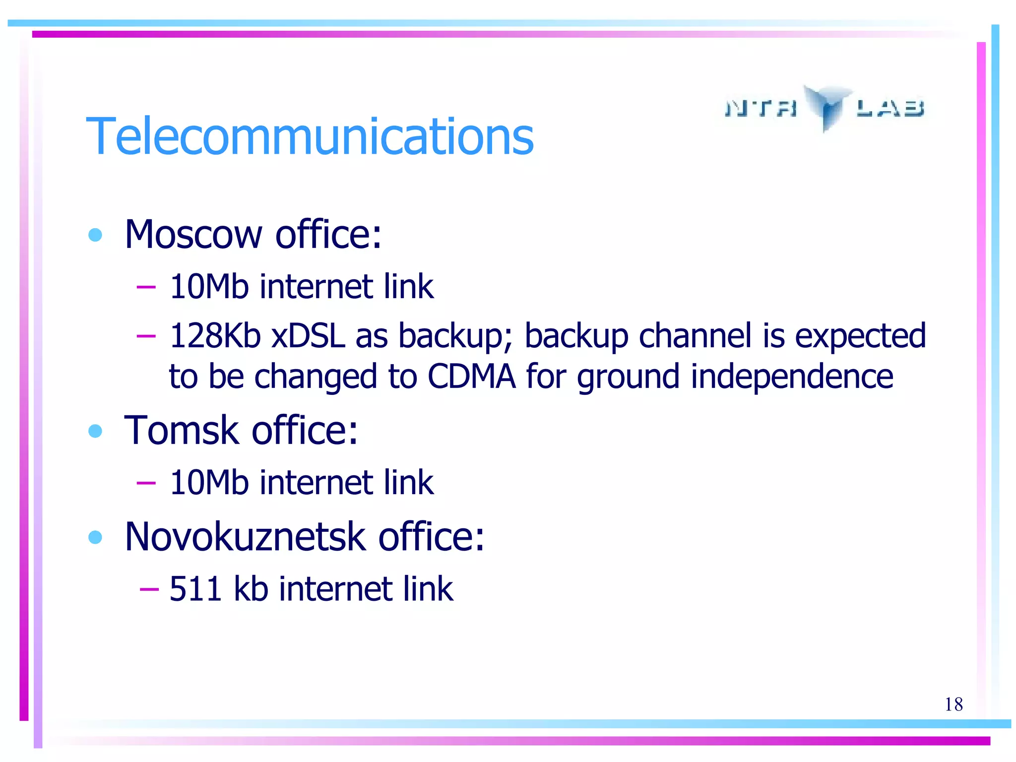 Telecommunications Moscow office: 10Mb internet link 128Kb xDSL as backup; backup channel is expected to be changed to CDMA for ground independence Tomsk office: 10Mb internet link Novokuznetsk office: 511 kb internet link 