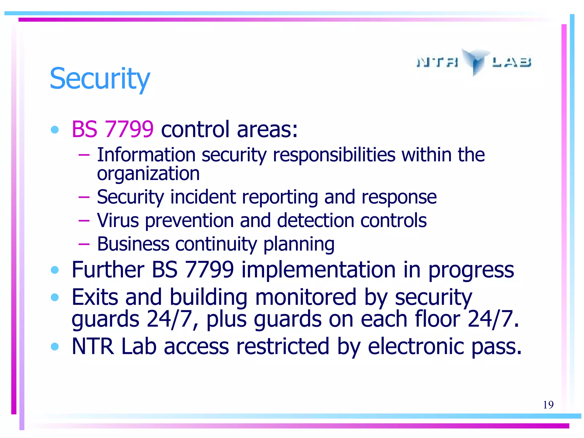 Security BS 7799  control areas: Information security responsibilities within the organization Security incident reporting and response Virus prevention and detection controls Business continuity planning Further BS 7799 implementation in progress Exits and building monitored by security guards 24/7, plus guards on each floor 24/7.  NTR Lab access restricted by electronic pass. 
