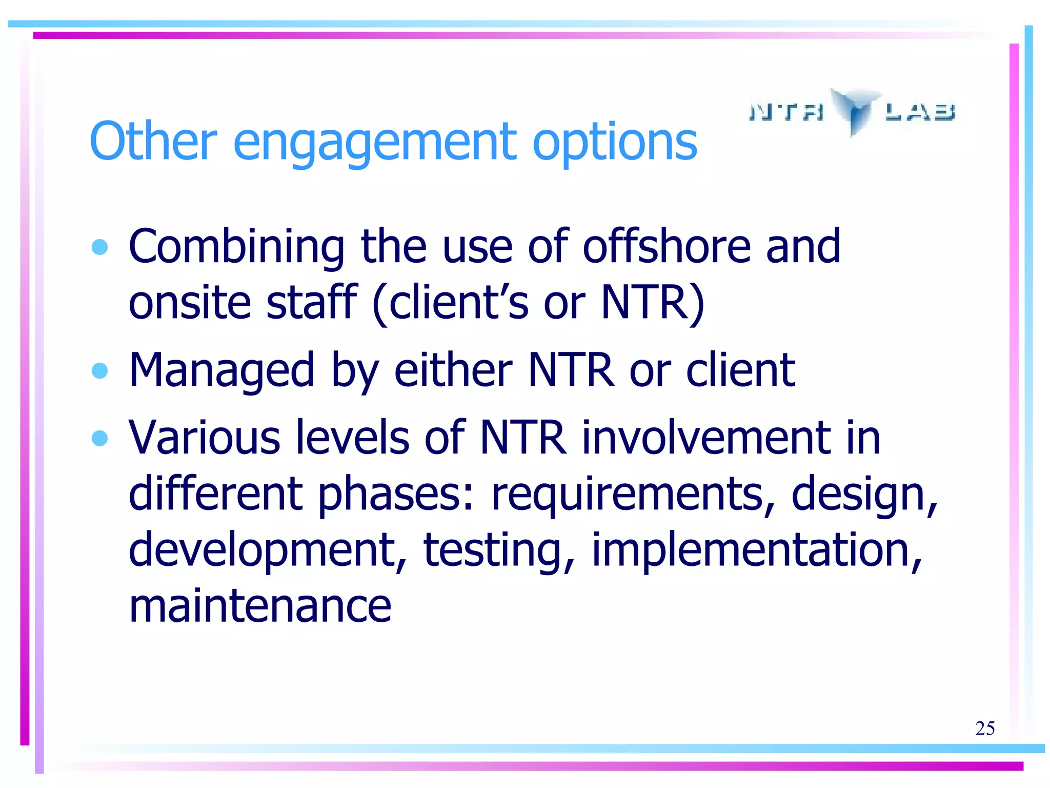Other engagement options Combining the use of offshore and onsite staff (client’s or NTR) Managed by either NTR or client Various levels of NTR involvement in different phases: requirements ,  design ,  development ,  testing ,  implementation ,  maintenance 