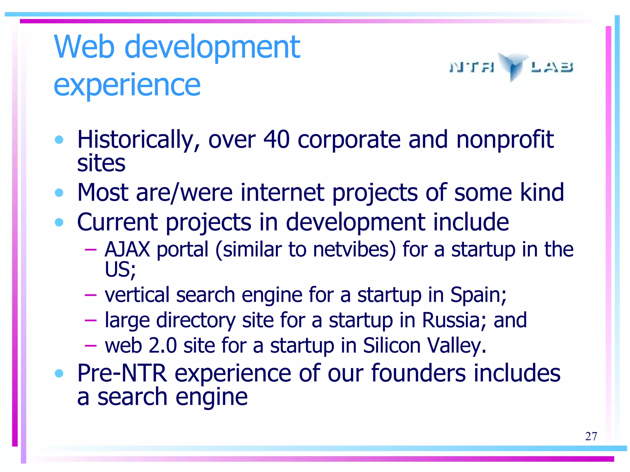 Web development experience Historically, over 40 corporate and nonprofit sites  Most are/were internet projects of some kind Current projects in development include  AJAX portal (similar to netvibes) for a startup in the US;  vertical search engine for a startup in Spain;  large directory site for a startup in Russia; and web 2.0 site for a startup in Silicon Valley. Pre-NTR experience of our founders includes a search engine 