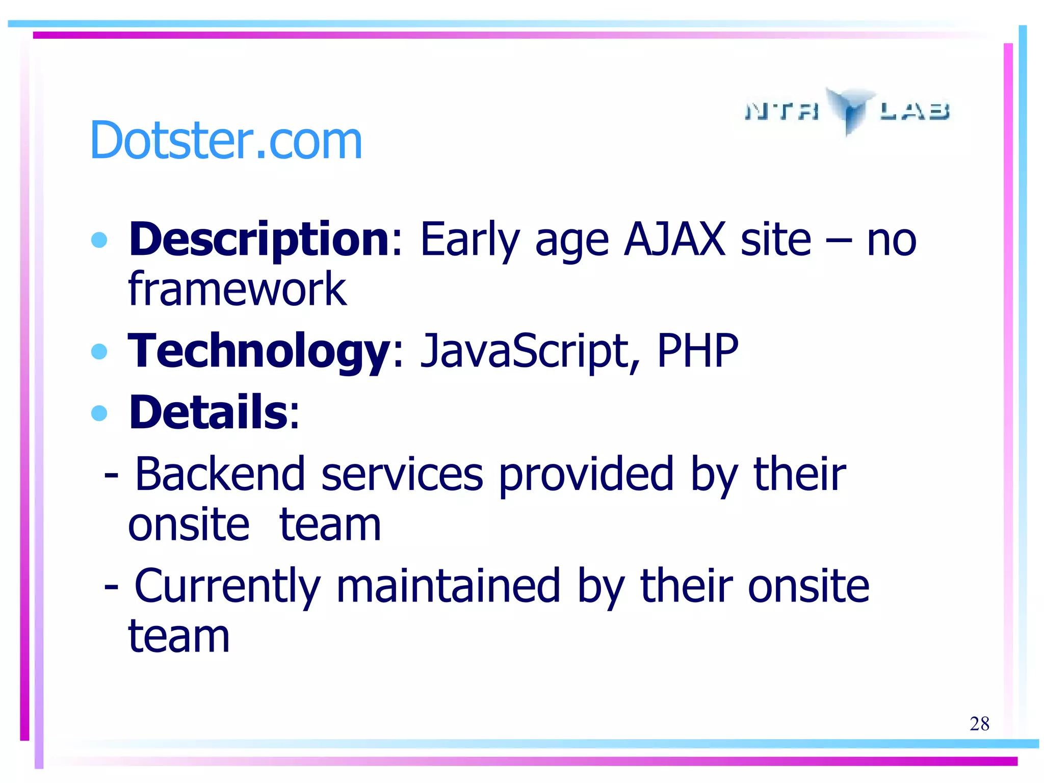Dotster.com Description : Early age AJAX site – no framework Technology : JavaScript, PHP Details :  - Backend services provided by their onsite  team - Currently maintained by their onsite team 