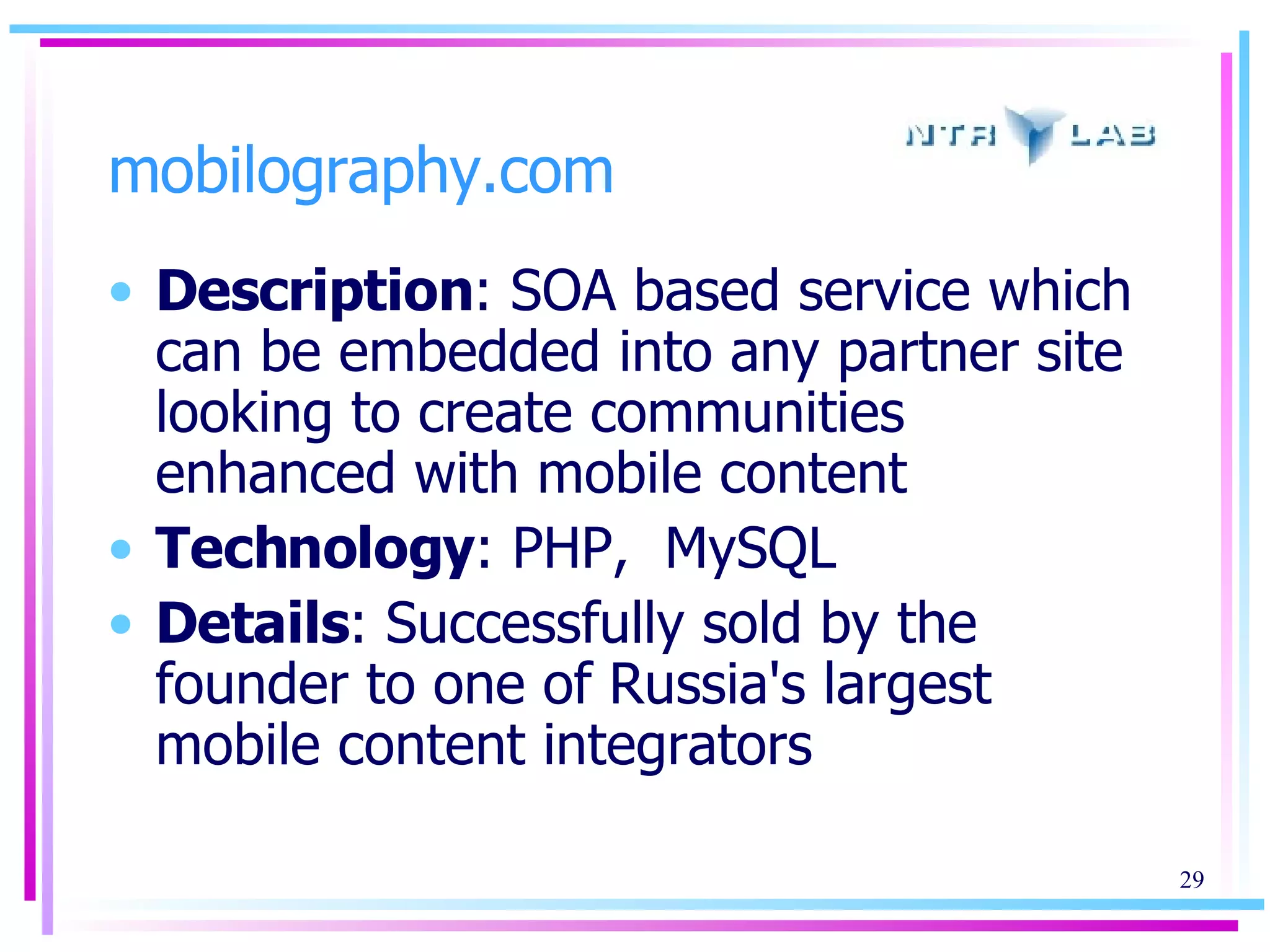 mobilography.com Description : SOA based service which can be embedded into any partner site looking to create communities enhanced with mobile content Technology : PHP,  MySQL Details : Successfully sold by the founder to one of Russia's largest mobile content integrators 