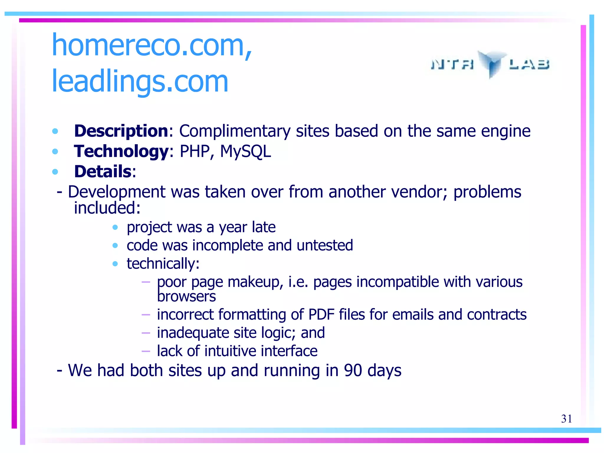 homereco.com, leadlings.com Description : Complimentary sites based on the same engine Technology : PHP, MySQL Details : - Development was taken over from another vendor; problems included: project was a year late code was incomplete and untested technically: poor page makeup, i.e. pages incompatible with various browsers incorrect formatting of PDF files for emails and contracts inadequate site logic; and  lack of intuitive interface - We had both sites up and running in 90 days 