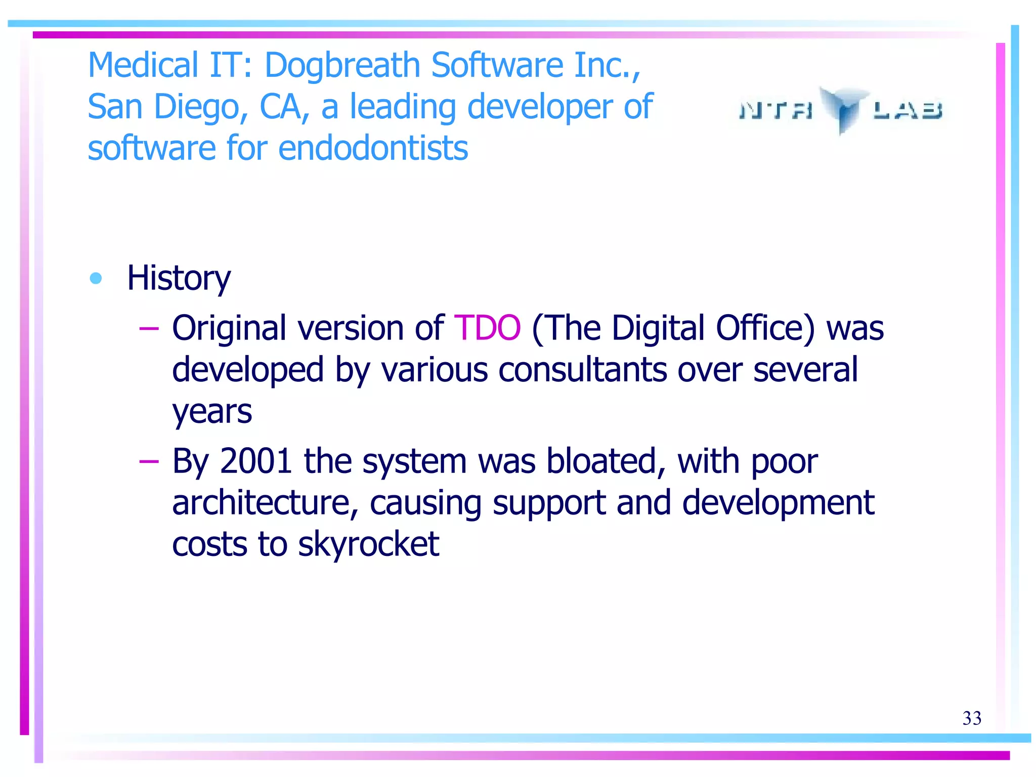 Medical IT: Dogbreath Software Inc., San Diego, CA, a leading developer of software for endodontists  History Original version of  TDO  (The Digital Office) was developed by various consultants over several years By 2001 the system was bloated, with poor architecture, causing support and development costs to skyrocket 