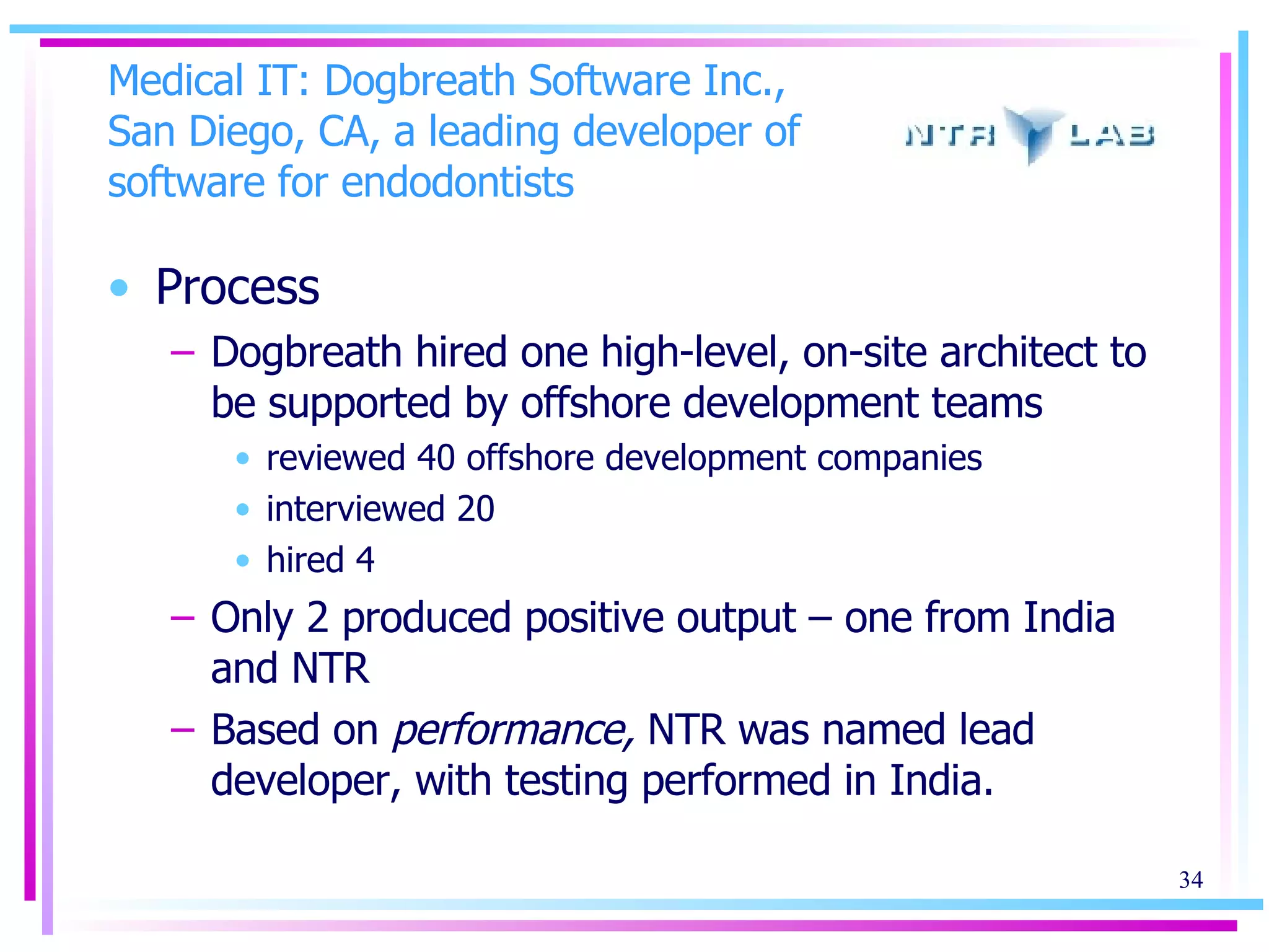 Medical IT: Dogbreath Software Inc., San Diego, CA, a leading developer of software for endodontists Process Dogbreath hired one high-level, on-site architect to be supported by offshore development teams reviewed 40 offshore development companies interviewed 20 hired 4 Only 2 produced positive output – one from India and NTR Based on  performance,  NTR was named lead developer, with testing performed in India. 