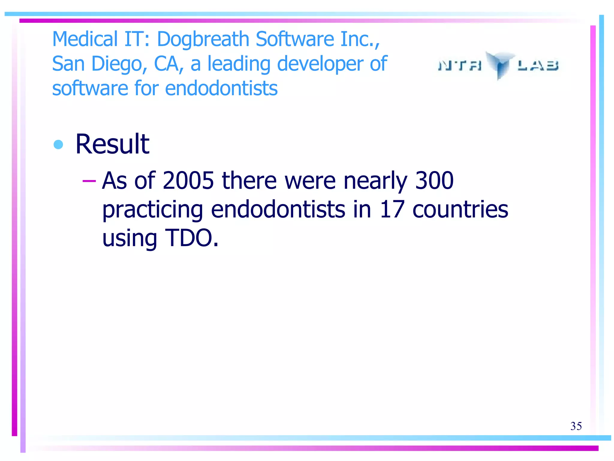 Medical IT: Dogbreath Software Inc., San Diego, CA, a leading developer of software for endodontists Result As of 2005 there were nearly 300 practicing endodontists in 17 countries using TDO. 