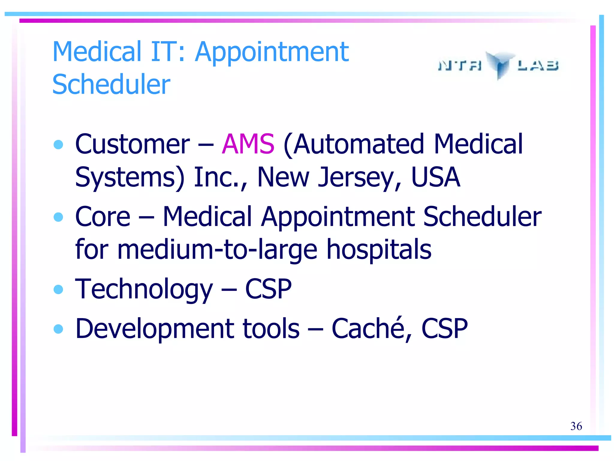 Medical IT: Appointment Scheduler Customer –  AMS  (Automated Medical Systems) Inc., New Jersey, USA Core – Medical Appointment Scheduler for medium-to-large hospitals Technology – CSP Development tools – Caché, CSP 