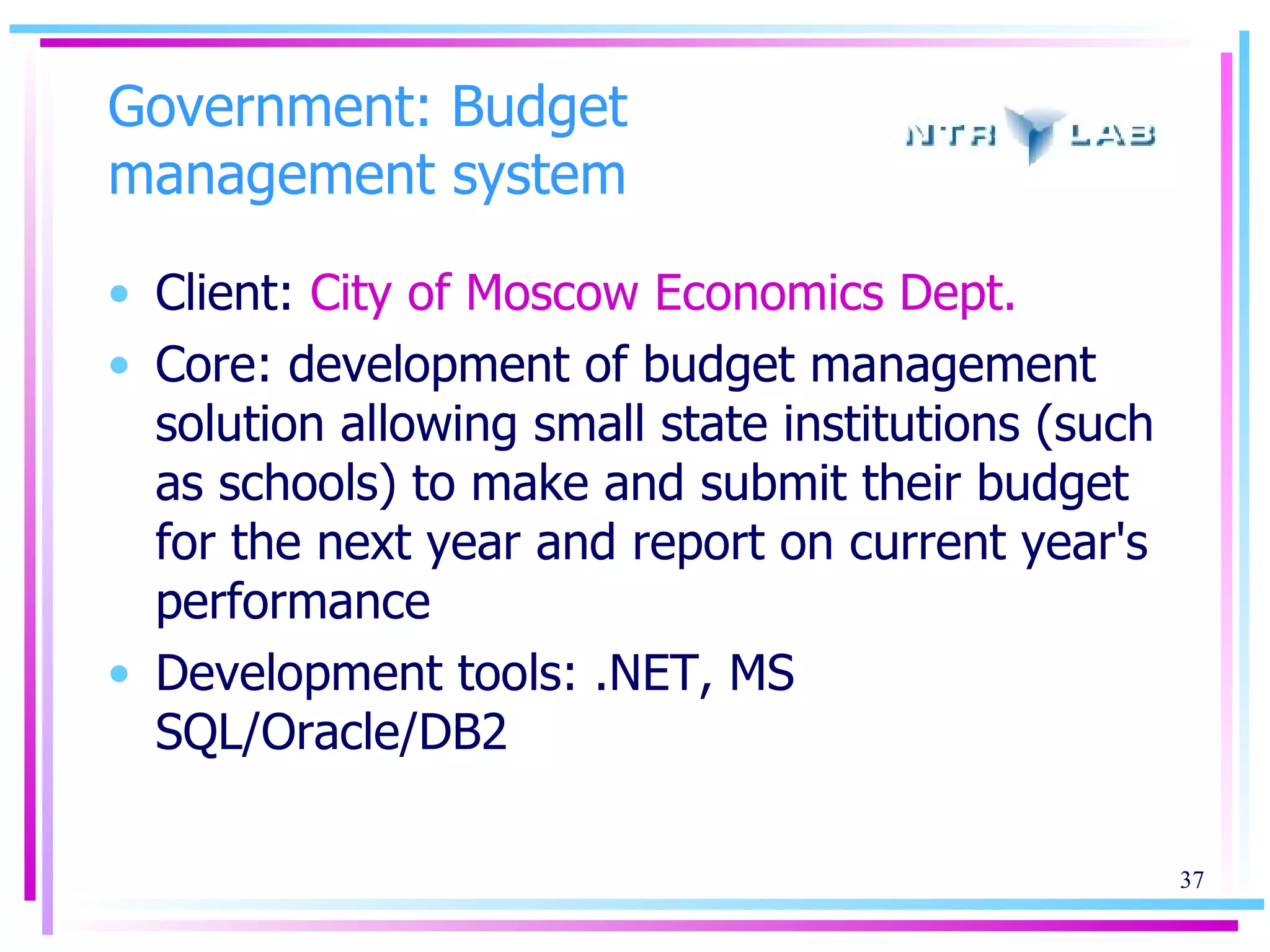 Government: Budget management system Client:  City of Moscow Economics Dept. Core: development   of budget management solution allowing small state institutions (such as schools) to make and submit their budget for the next year and report on current year's performance Development tools: .NET, MS SQL/Oracle/DB2 