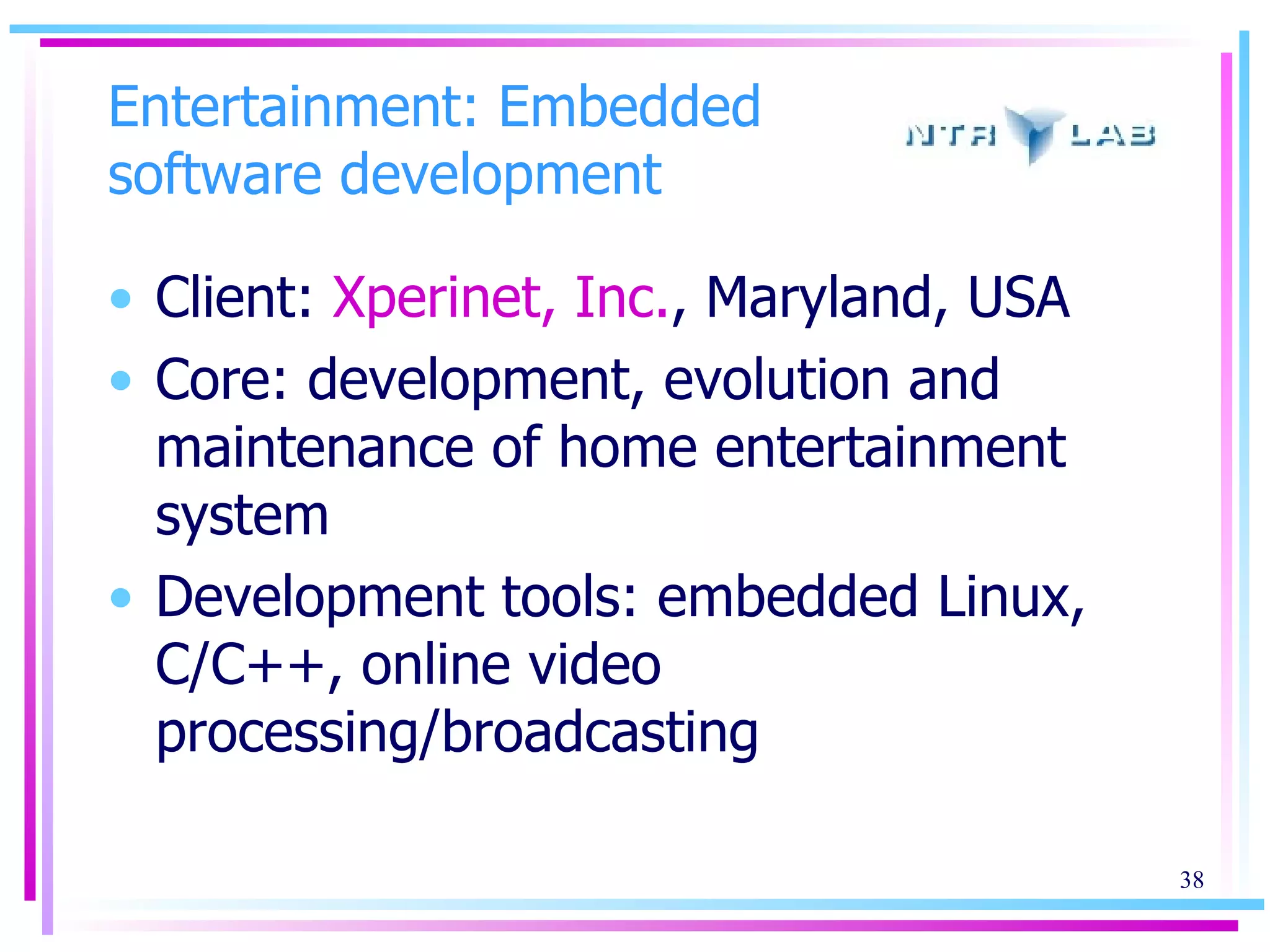 Entertainment: Embedded software development Client:  Xperinet, Inc. , Maryland, USA Core: development, evolution and maintenance of home entertainment system Development tools: embedded Linux, C/C++, online video processing/broadcasting 