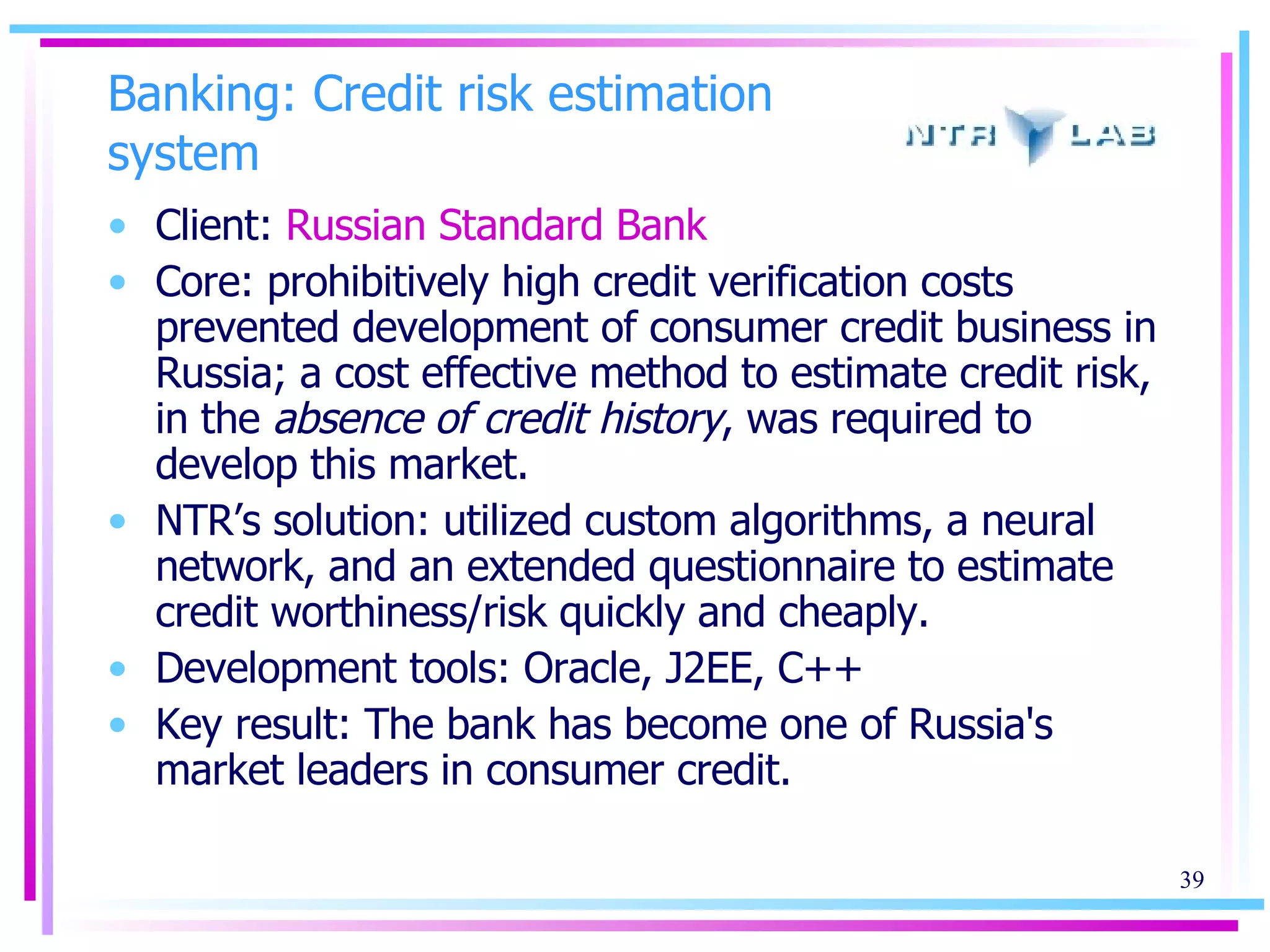 Banking: Credit risk estimation system Client:  Russian Standard Bank   Core: prohibitively high credit verification costs prevented development of consumer credit business in Russia; a cost effective method to estimate credit risk, in the  absence of credit history , was required to develop this market.  NTR’s solution: utilized custom algorithms, a neural network, and an extended questionnaire to estimate credit worthiness/risk quickly and cheaply. Development tools: Oracle, J2EE, C++ Key result: The bank has become one of Russia's market leaders in consumer credit. 