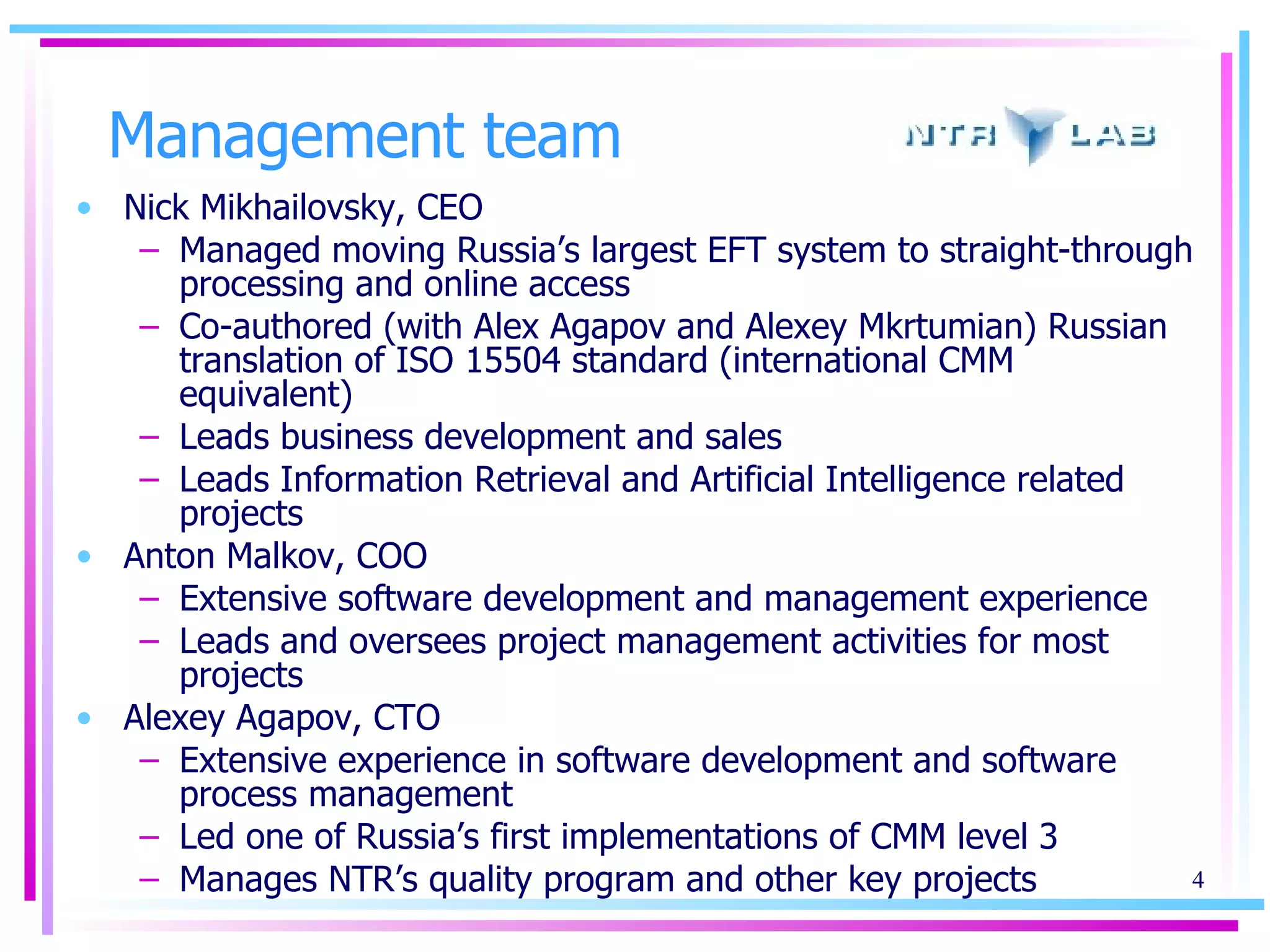 Management team Nick Mikhailovsky, CEO Managed moving Russia’s largest EFT system to straight-through processing and online access Co-authored (with Alex Agapov and Alexey Mkrtumian) Russian translation of ISO 15504 standard (international CMM equivalent) Leads business development and sales Leads Information Retrieval and Artificial Intelligence related projects Anton Malkov, COO Extensive software development and management experience Leads and oversees project management activities for most projects Alexey Agapov, CTO Extensive experience in software development and software process management Led one of Russia’s first implementations of CMM level 3 Manages NTR’s quality program and other key projects 