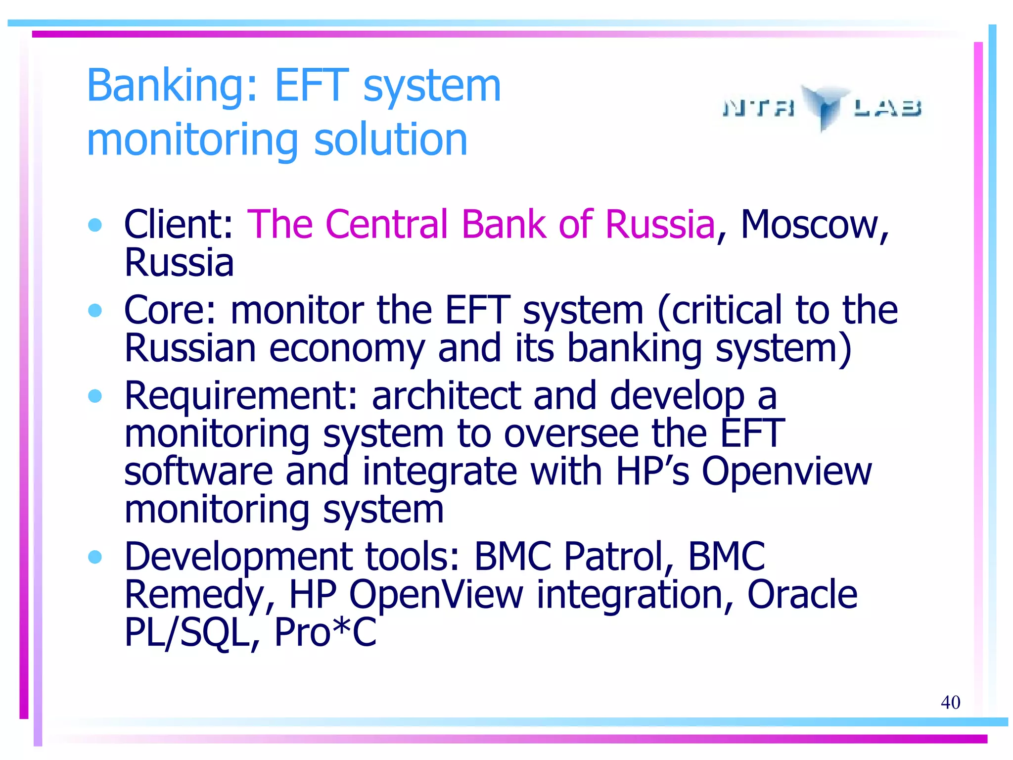 Banking: EFT system monitoring solution Client:  The Central Bank of Russia , Moscow, Russia Core: monitor the EFT system (critical to the Russian economy and its banking system) Requirement: architect and develop a monitoring system to oversee the EFT software and integrate with HP’s Openview monitoring system Development tools: BMC Patrol, BMC Remedy, HP OpenView integration, Oracle PL/SQL, Pro*C 