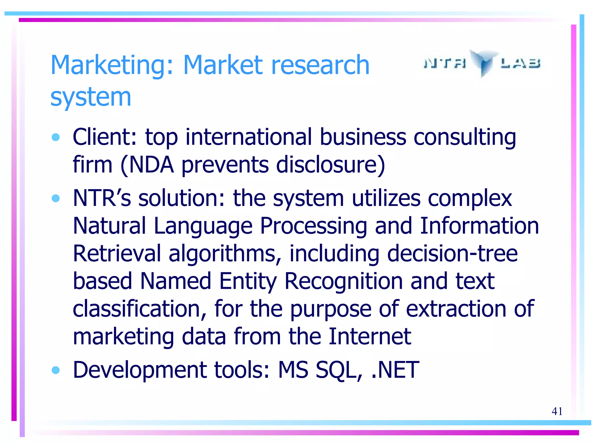Marketing: Market research system Client: top international business consulting firm (NDA prevents disclosure)  NTR’s solution: the system utilizes complex Natural Language Processing and Information Retrieval algorithms, including decision-tree based Named Entity Recognition and text classification, for the purpose of extraction of marketing data from the Internet Development tools: MS SQL, .NET 