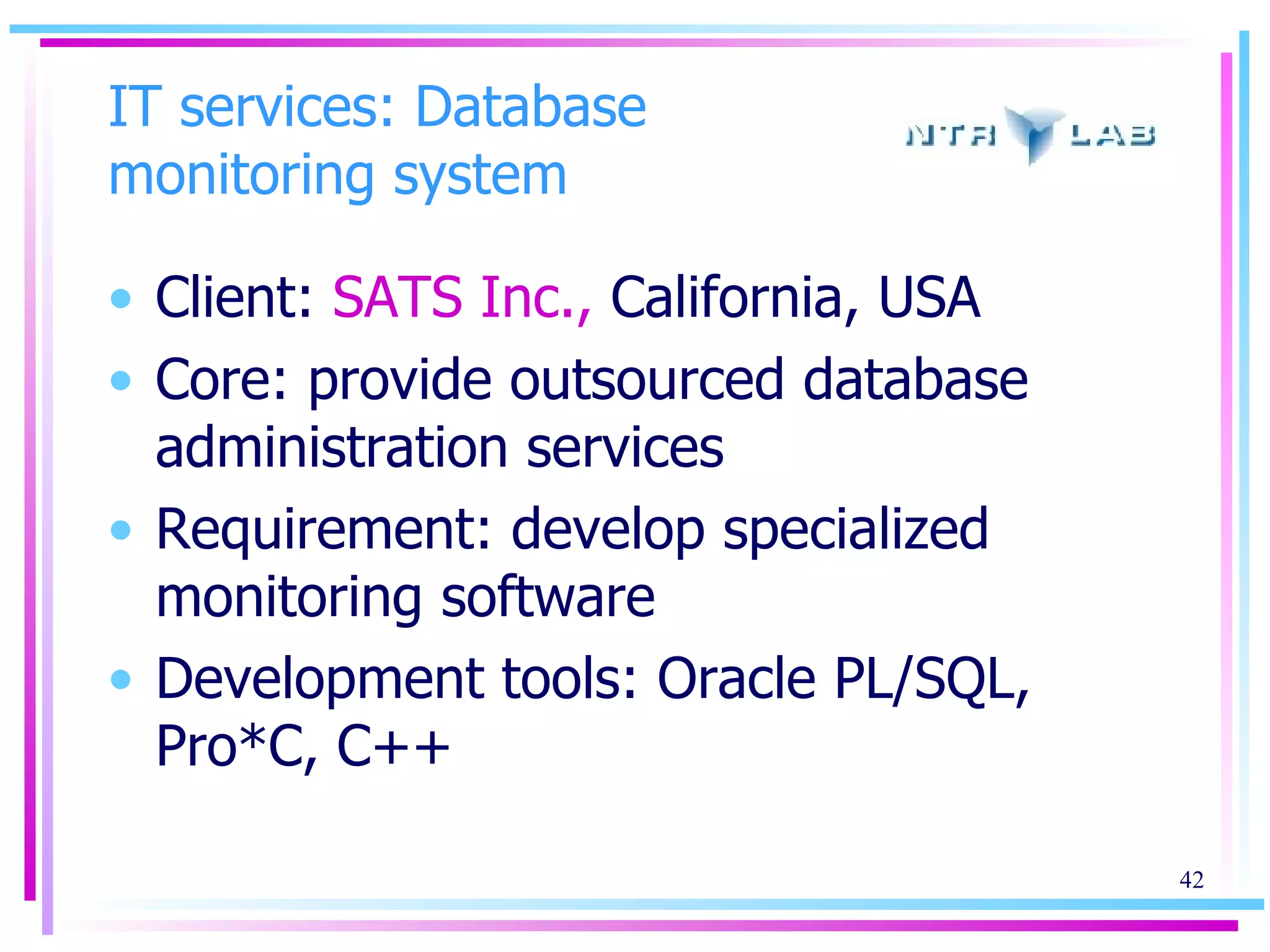 IT services: Database monitoring system Client:  SATS Inc.,  California, USA Core: provide outsourced database administration services Requirement: develop specialized monitoring software  Development tools: Oracle PL/SQL, Pro*C, C++ 