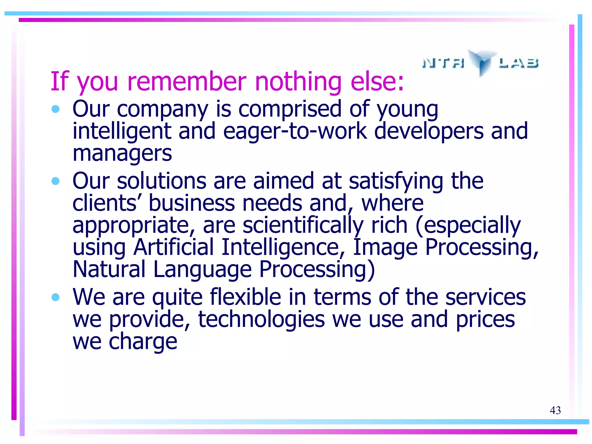 If you remember nothing else: Our company is comprised of young intelligent and eager-to-work developers and managers Our solutions are aimed at satisfying the clients’ business needs   and, where appropriate, are scientifically rich (especially using Artificial Intelligence, Image Processing, Natural Language Processing) We are quite flexible in terms of the services we provide, technologies we use and prices we charge 