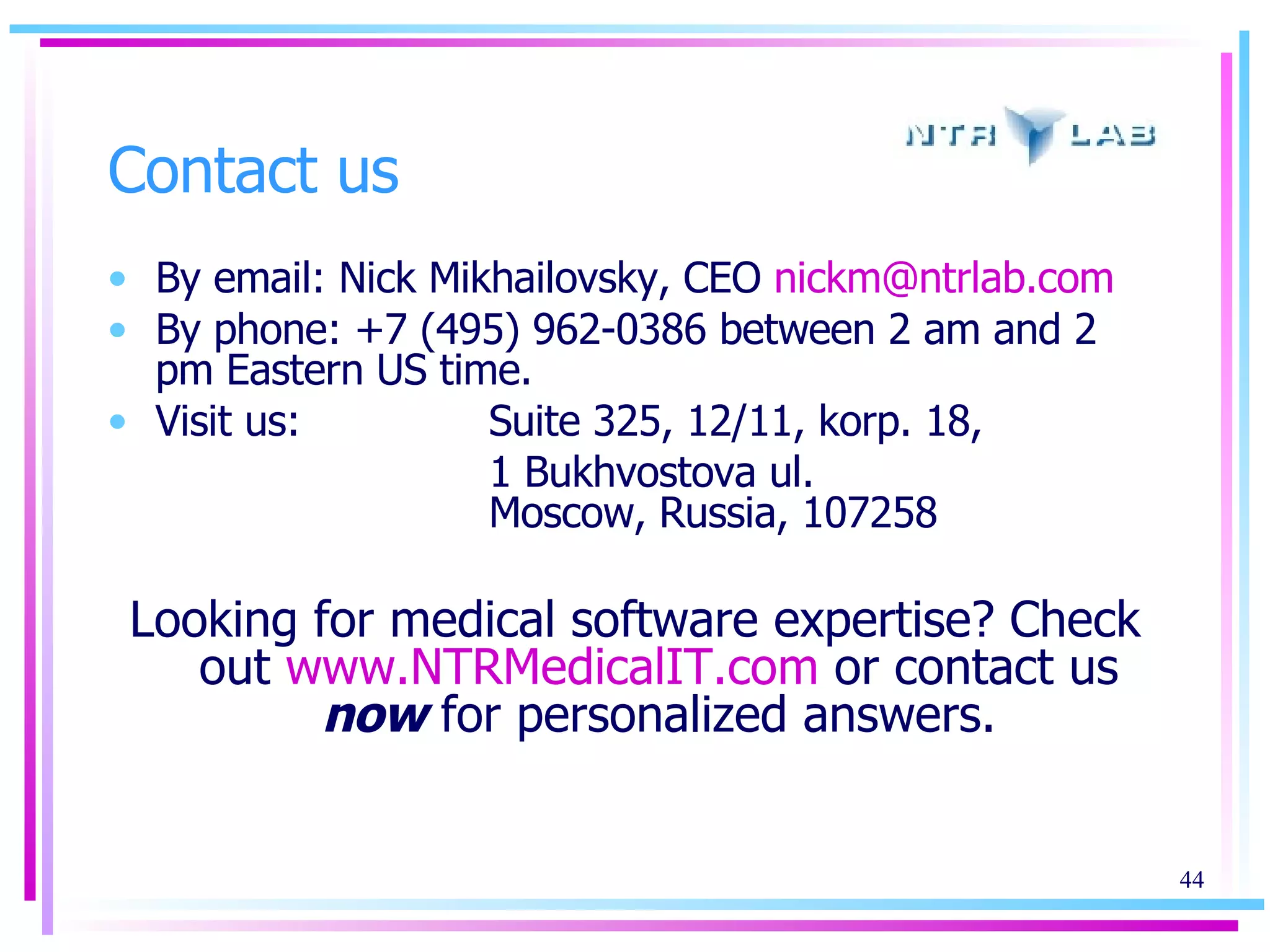Contact us By email: Nick Mikhailovsky, CEO   [email_address]   By phone: +7 (495) 962-0386 between 2 am and 2 pm Eastern US time. Visit us:  Suite 325, 12/11, korp. 18,  1 Bukhvostova ul. Moscow, Russia, 107258 Looking for medical software expertise? Check out  www.NTRMedicalIT.com  or contact us  now  for personalized answers. 