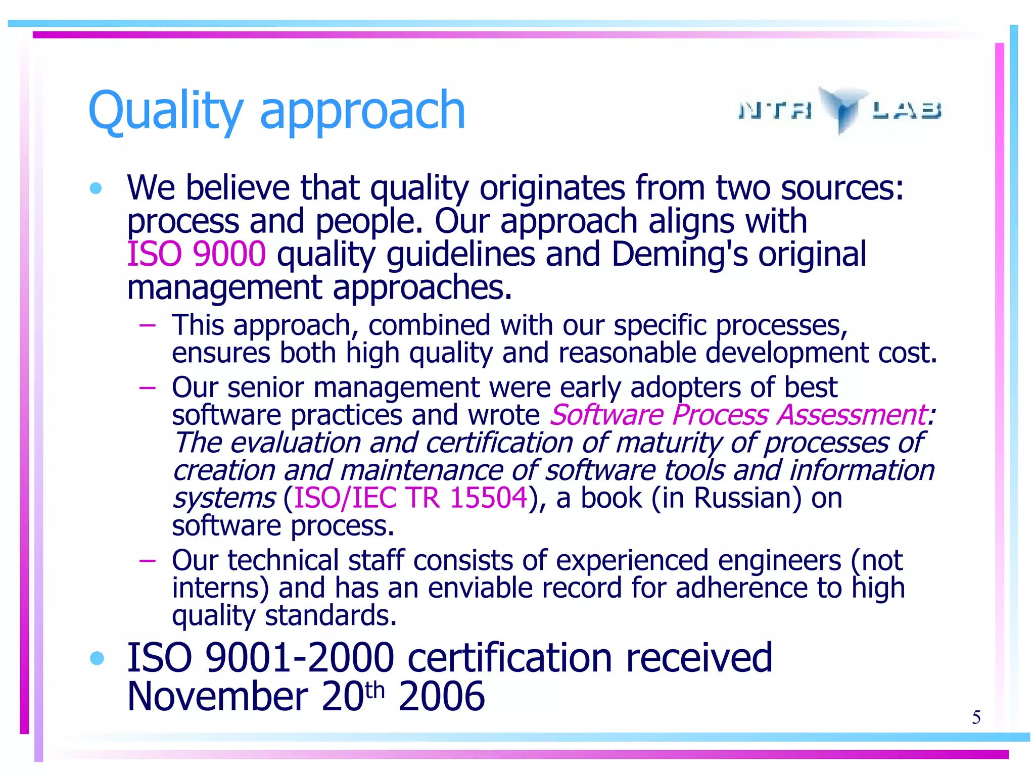 Quality approach We believe that quality originates from two sources: process and people. Our approach aligns with  ISO 9000  quality guidelines and Deming's original management approaches.  This approach, combined with our specific processes, ensures both high quality and reasonable development cost.  Our senior management were early adopters of best software practices and wrote  Software Process Assessment : The evaluation and certification of maturity of processes of creation and maintenance of software tools and information systems  ( ISO/IEC TR 15504 ), a book (in Russian) on software process.  Our technical staff consists of experienced engineers (not interns) and has an enviable record for adherence to high quality standards. ISO 9001-2000 certification received November 20 th  2006 