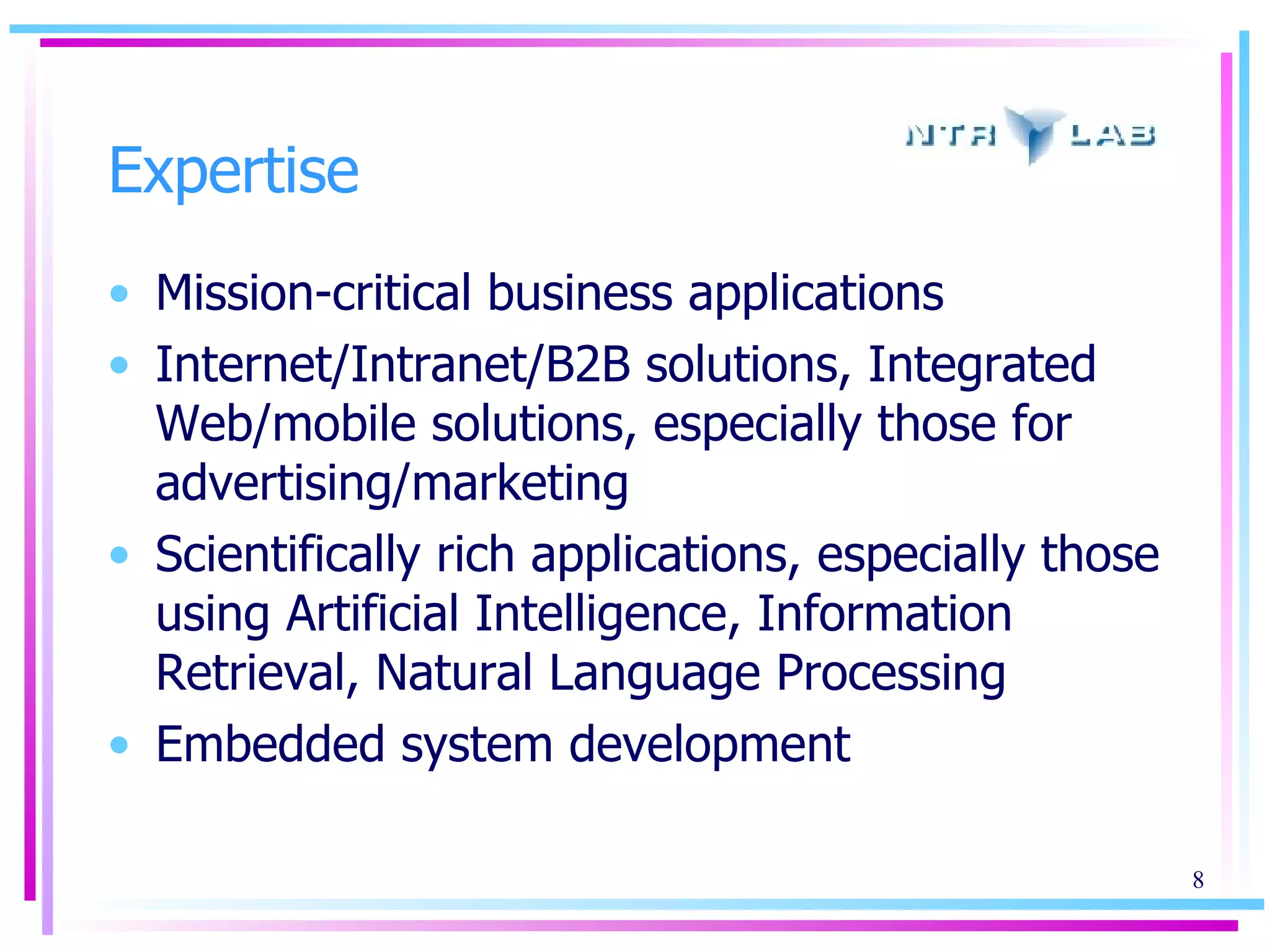 Expertise Mission-critical business applications Internet/Intranet/ B2B solutions, Integrated Web/mobile solutions, especially those for advertising/marketing Scientifically rich applications, especially those using Artificial Intelligence, Information Retrieval, Natural Language Processing Embedded system development 
