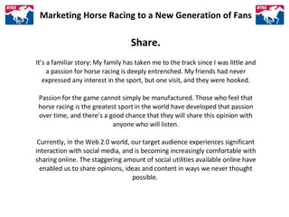 Marketing Horse Racing to a New Generation of Fans Share. It’s a familiar story: My family has taken me to the track since...