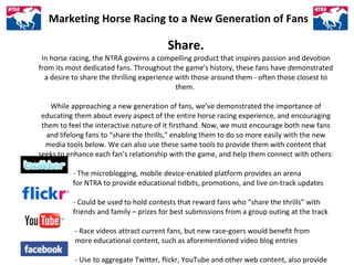 Marketing Horse Racing to a New Generation of Fans Share. In horse racing, the NTRA governs a compelling product that insp...