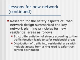 Lessons for new network
(continued)
 Research for the safety aspects of road
network design summarized the key
network planning principles for new
residential areas as follows
 Strict differentiation of streets according to their
traffic function leads to safer residential areas
 Distribution of traffic into residential area with
multiple access from a ring road is safer than
central distribution
 