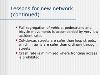 Lessons for new network
(continued)
 Full segregation of vehicle, pedestrians and
bicycle movements is accompanied by very low
accident rates
 Cul-de-sac streets are safer than loop streets,
which in turns are safer than ordinary through
streets
 Crash rate is minimized where frontage access
is prohibited
 
