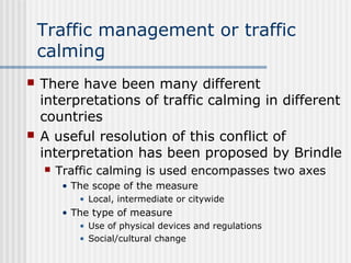 Traffic management or traffic
calming
 There have been many different
interpretations of traffic calming in different
countries
 A useful resolution of this conflict of
interpretation has been proposed by Brindle
 Traffic calming is used encompasses two axes
• The scope of the measure
• Local, intermediate or citywide
• The type of measure
• Use of physical devices and regulations
• Social/cultural change
 