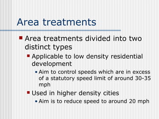 Area treatments
 Area treatments divided into two
distinct types
 Applicable to low density residential
development
• Aim to control speeds which are in excess
of a statutory speed limit of around 30-35
mph
 Used in higher density cities
• Aim is to reduce speed to around 20 mph
 