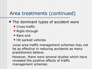 Area treatments (continued)
 The dominant types of accident were
 Cross traffic
 Right-through
 Rare end
 Hit parked vehicles
Local area traffic management schemes may not
be as effective in reducing accidents as many
practitioners believe
However, there were several studies which have
revealed the positive effects of traffic
management schemes
 