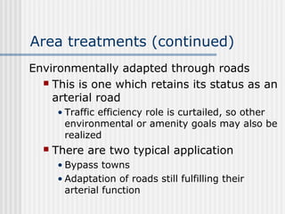 Area treatments (continued)
Environmentally adapted through roads
 This is one which retains its status as an
arterial road
• Traffic efficiency role is curtailed, so other
environmental or amenity goals may also be
realized
 There are two typical application
• Bypass towns
• Adaptation of roads still fulfilling their
arterial function
 