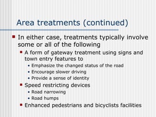 Area treatments (continued)
 In either case, treatments typically involve
some or all of the following
 A form of gateway treatment using signs and
town entry features to
• Emphasize the changed status of the road
• Encourage slower driving
• Provide a sense of identity
 Speed restricting devices
• Road narrowing
• Road humps
 Enhanced pedestrians and bicyclists facilities
 