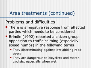 Area treatments (continued)
Problems and difficulties
 There is a negative response from affected
parties which needs to be considered
 Brindle (1992) reported a citizen group
opposition to traffic calming (especially
speed humps) in the following terms
 They discriminating against law-abiding road
users
 They are dangerous to bicyclists and motor
cyclists, especially when wet
 