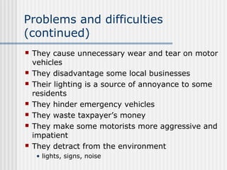 Problems and difficulties
(continued)
 They cause unnecessary wear and tear on motor
vehicles
 They disadvantage some local businesses
 Their lighting is a source of annoyance to some
residents
 They hinder emergency vehicles
 They waste taxpayer’s money
 They make some motorists more aggressive and
impatient
 They detract from the environment
• lights, signs, noise
 