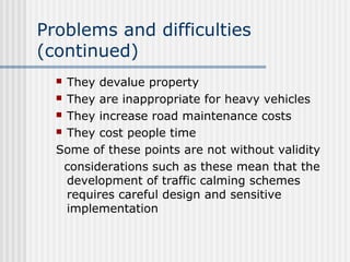Problems and difficulties
(continued)
 They devalue property
 They are inappropriate for heavy vehicles
 They increase road maintenance costs
 They cost people time
Some of these points are not without validity
considerations such as these mean that the
development of traffic calming schemes
requires careful design and sensitive
implementation
 