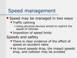 Speed management
 Speed may be managed in two ways
 Traffic calming
• Using physical devices aimed to restrict the
speed of vehicles
 Imposition of speed limits
Speeds and safety
 There is clear evidence of the effect of
speed on accident rates
 As travel speeds drop, the impact speeds
drop, and collision may be avoided
 