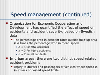 Speed management (continued)
 Organization for Economic Cooperation and
Development has quantified the effect of speed on
accidents and accident severity, based on Swedish
data
 The percentage drop in accident rates outside built up area
is n times the percentage drop in mean speed
• n = 4 for fatal accidents
• n = 3 for injury accidents
• n = 2 for all accidents
 In urban areas, there are two distinct speed related
accident problems
 Injury to drivers and passengers of vehicles where speed is
in excess of posted speed limits
 
